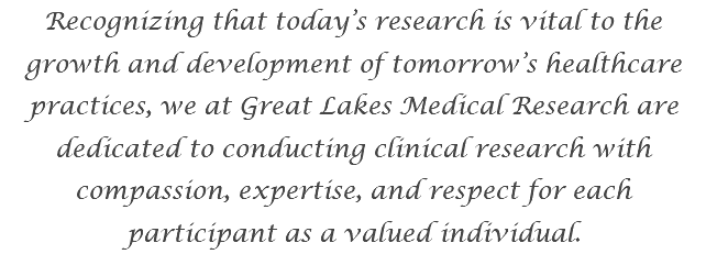 Recognizing that today’s research is vital to the growth and development of tomorrow’s healthcare practices, we at Great Lakes Medical Research are dedicated to conducting clinical research with compassion, expertise, and respect for each participant as a valued individual. 